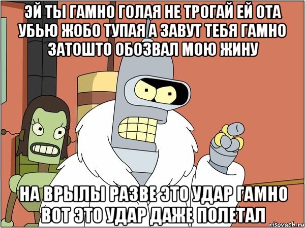 эй ты гамно голая не трогай ей ота убью жобо тупая а завут тебя гамно затошто обозвал мою жину на врылы разве это удар гамно вот это удар даже полетал, Мем Бендер