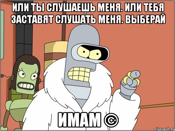 или ты слушаешь меня. или тебя заставят слушать меня. выберай имам ©, Мем Бендер