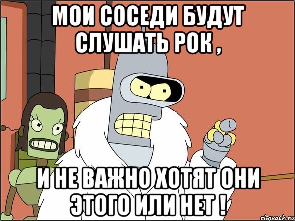 мои соседи будут слушать рок , и не важно хотят они этого или нет !, Мем Бендер