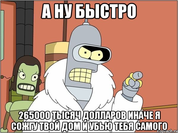 а ну быстро 265000 тысяч долларов иначе я сожгу твой дом и убью тебя самого, Мем Бендер