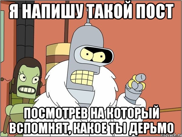 я напишу такой пост посмотрев на который вспомнят, какое ты дерьмо, Мем Бендер