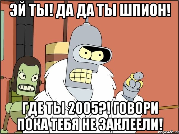 эй ты! да да ты шпион! где ты 2005?! говори пока тебя не заклеели!, Мем Бендер