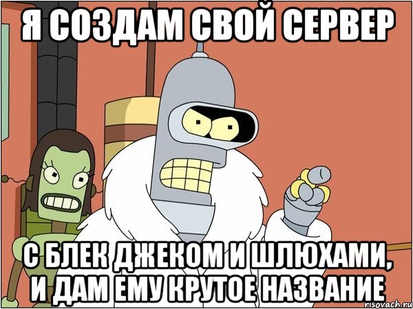 я создам свой сервер с блек джеком и шлюхами, и дам ему крутое название, Мем Бендер