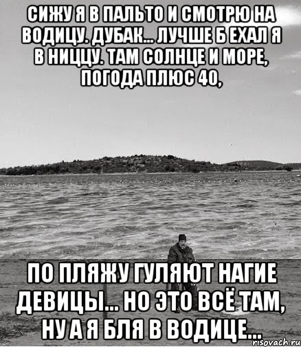 сижу я в пальто и смотрю на водицу. дубак... лучше б ехал я в ниццу. там солнце и море, погода плюс 40, по пляжу гуляют нагие девицы... но это всё там, ну а я бля в водице..., Мем Безысходность