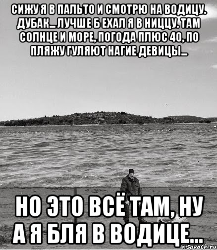 сижу я в пальто и смотрю на водицу. дубак... лучше б ехал я в ниццу. там солнце и море, погода плюс 40, по пляжу гуляют нагие девицы... но это всё там, ну а я бля в водице..., Мем Безысходность