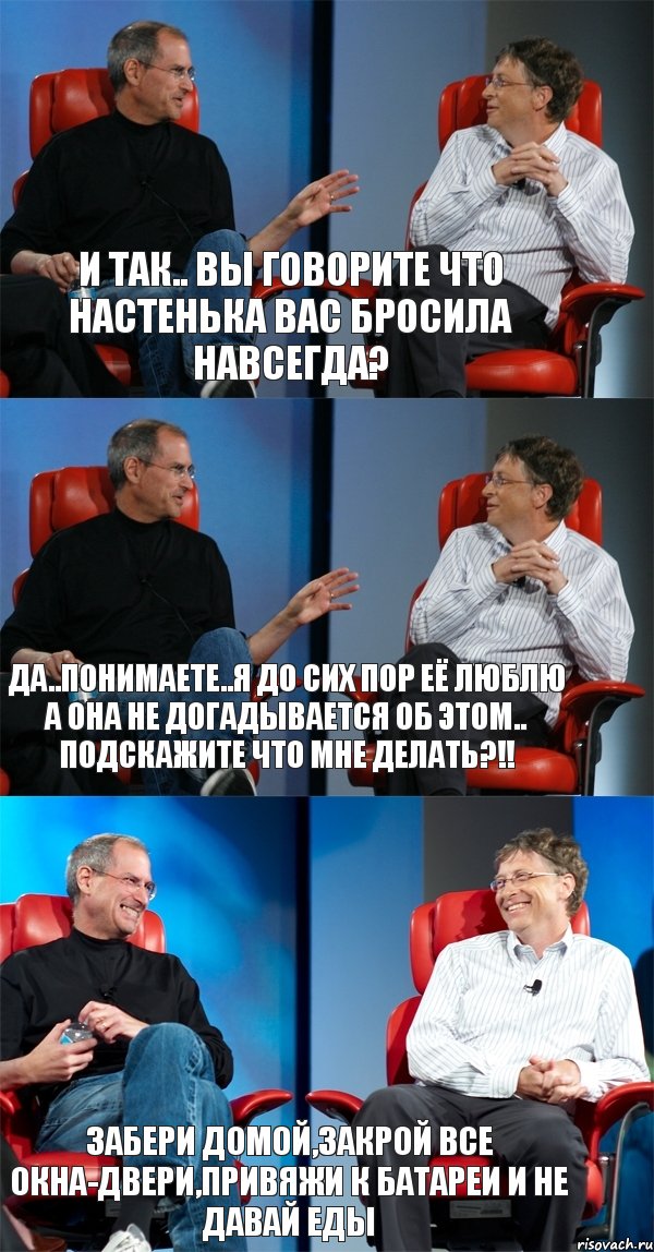 И так.. Вы говорите что Настенька вас бросила навсегда? Да..Понимаете..Я до сих пор её люблю а она не догадывается об этом.. Подскажите что мне делать?!! Забери домой,закрой все окна-двери,привяжи к батареи и не давай еды, Комикс Стив Джобс и Билл Гейтс (3 зоны)