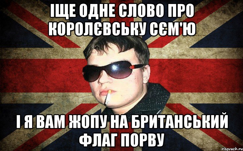 іще одне слово про королєвську сєм'ю і я вам жопу на британський флаг порву
