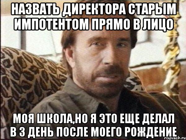 назвать директора старым импотентом прямо в лицо моя школа,но я это еще делал в 3 день после моего рождение