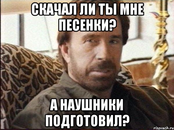 скачал ли ты мне песенки? а наушники подготовил?