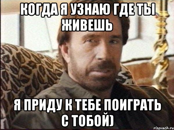 когда я узнаю где ты живешь я приду к тебе поиграть с тобой)