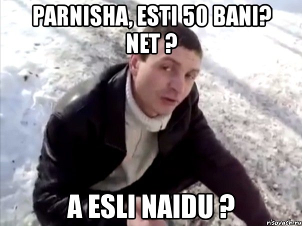 parnisha, esti 50 bani? net ? a esli naidu ?