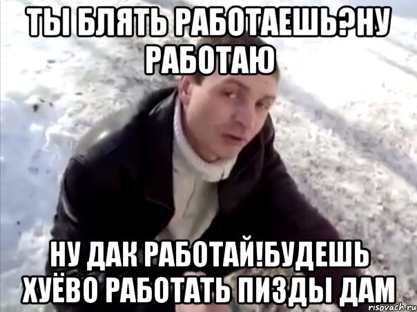 ты блять работаешь?ну работаю ну дак работай!будешь хуёво работать пизды дам