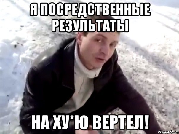 я посредственные результаты на ху*ю вертел!