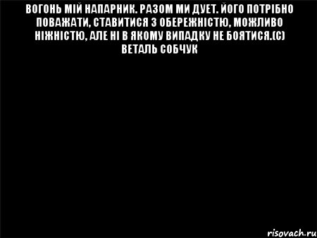 вогонь мій напарник. разом ми дует. його потрібно поважати, ставитися з обережністю, можливо ніжністю, але ні в якому випадку не боятися.(с) веталь собчук 