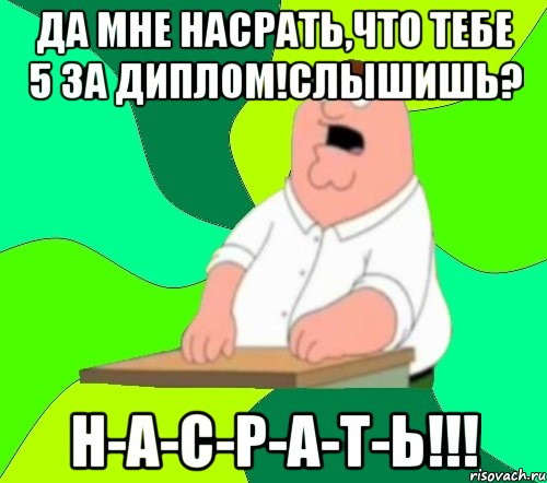 да мне насрать,что тебе 5 за диплом!слышишь? н-а-с-р-а-т-ь!!!