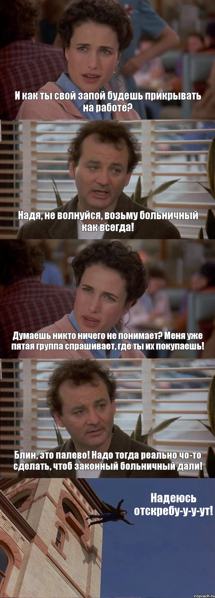 И как ты свой запой будешь прикрывать на работе? Надя, не волнуйся, возьму больничный как всегда! Думаешь никто ничего не понимает? Меня уже пятая группа спрашивает, где ты их покупаешь! Блин, это палево! Надо тогда реально чо-то сделать, чтоб законный больничный дали! Надеюсь отскребу-у-у-ут!