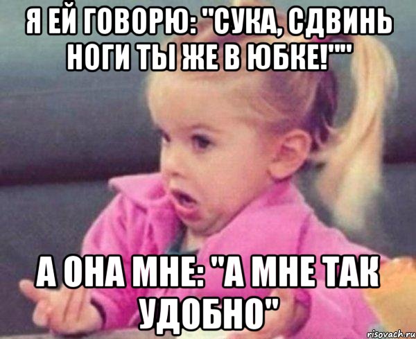 я ей говорю: "сука, сдвинь ноги ты же в юбке!"" а она мне: "а мне так удобно", Мем  Ты говоришь (девочка возмущается)