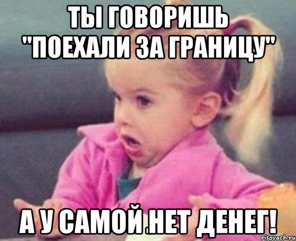 ты говоришь "поехали за границу" а у самой нет денег!