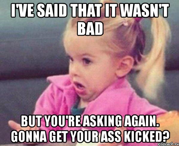 i've said that it wasn't bad but you're asking again. gonna get your ass kicked?