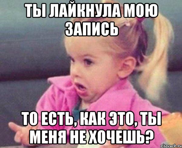 ты лайкнула мою запись то есть, как это, ты меня не хочешь?