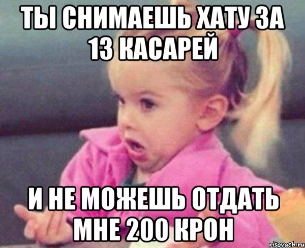 ты снимаешь хату за 13 касарей и не можешь отдать мне 200 крон, Мем  Ты говоришь (девочка возмущается)