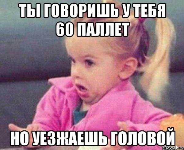 ты говоришь у тебя 60 паллет но уезжаешь головой, Мем  Ты говоришь (девочка возмущается)