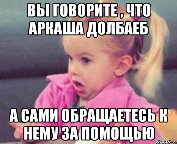 вы говорите , что аркаша долбаеб а сами обращаетесь к нему за помощью, Мем  Ты говоришь (девочка возмущается)