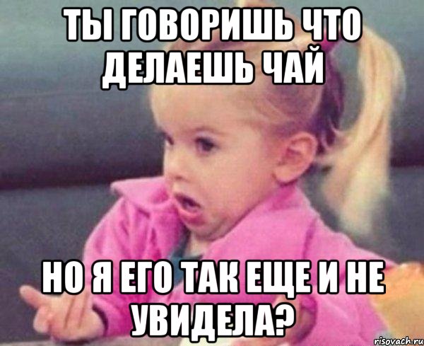 ты говоришь что делаешь чай но я его так еще и не увидела?, Мем  Ты говоришь (девочка возмущается)