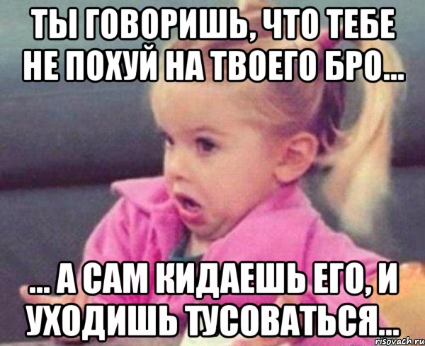 ты говоришь, что тебе не похуй на твоего бро... ... а сам кидаешь его, и уходишь тусоваться..., Мем  Ты говоришь (девочка возмущается)