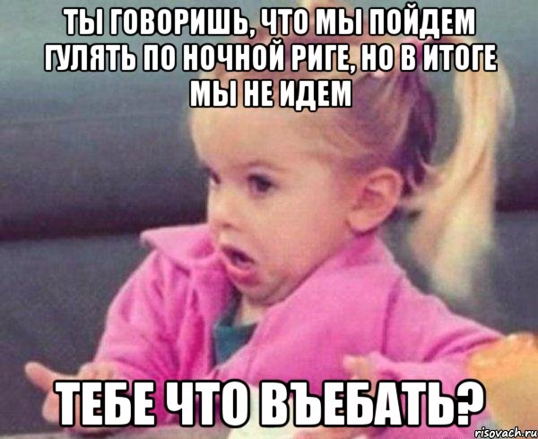 ты говоришь, что мы пойдем гулять по ночной риге, но в итоге мы не идем тебе что въебать?, Мем  Ты говоришь (девочка возмущается)