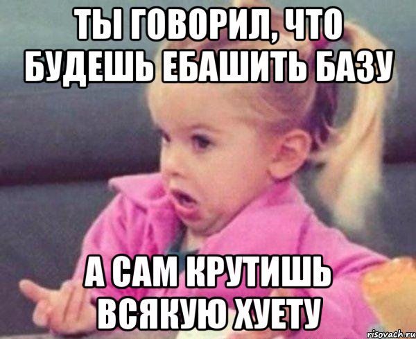 ты говорил, что будешь ебашить базу а сам крутишь всякую хуету, Мем  Ты говоришь (девочка возмущается)