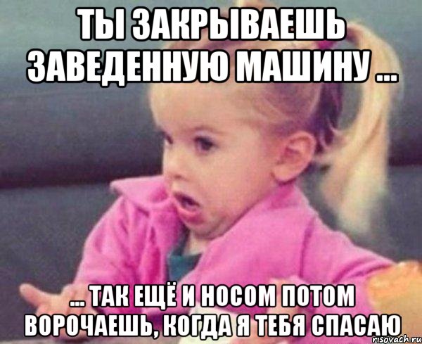 ты закрываешь заведенную машину ... ... так ещё и носом потом ворочаешь, когда я тебя спасаю, Мем  Ты говоришь (девочка возмущается)