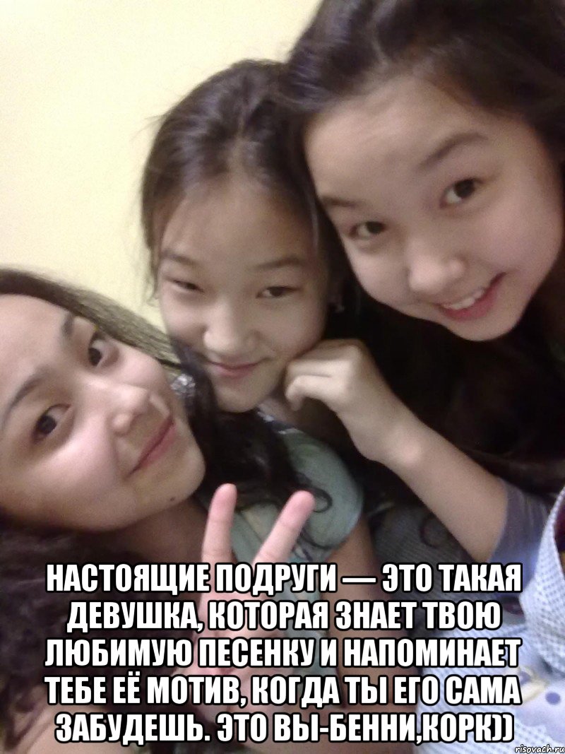  настоящие подруги — это такая девушка, которая знает твою любимую песенку и напоминает тебе её мотив, когда ты его сама забудешь. это вы-бенни,корк)), Мем друзья