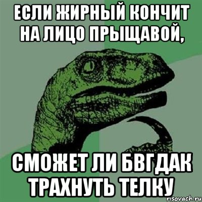 если жирный кончит на лицо прыщавой, сможет ли бвгдак трахнуть телку, Мем Филосораптор