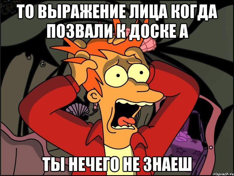 то выражение лица когда позвали к доске а ты нечего не знаеш