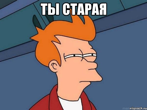 ты старая , Мем  Фрай (мне кажется или)
