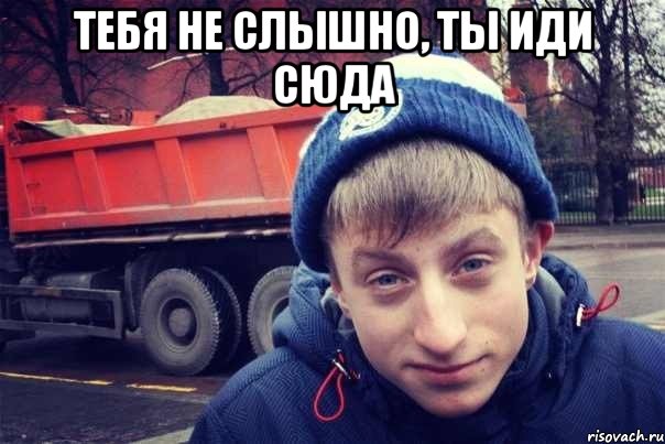 тебя не слышно, ты иди сюда 