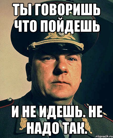 ты говоришь что пойдешь и не идешь. не надо так.