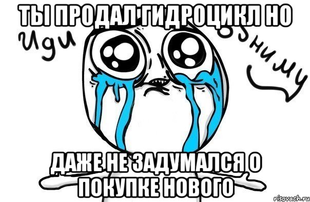 ты продал гидроцикл но даже не задумался о покупке нового, Мем Иди обниму