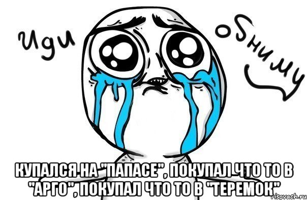  купался на "папасе", покупал что то в "арго", покупал что то в "теремок", Мем Иди обниму