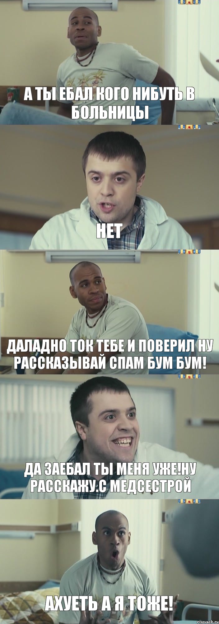 а ты ебал кого нибуть в больницы нет даладно ток тебе и поверил ну рассказывай спам бум бум! да заебал ты меня уже!ну расскажу.с медсестрой ахуеть а я тоже!