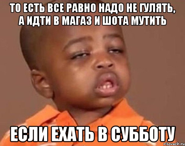 то есть все равно надо не гулять, а идти в магаз и шота мутить если ехать в субботу, Мем  Какой пацан (негритенок)