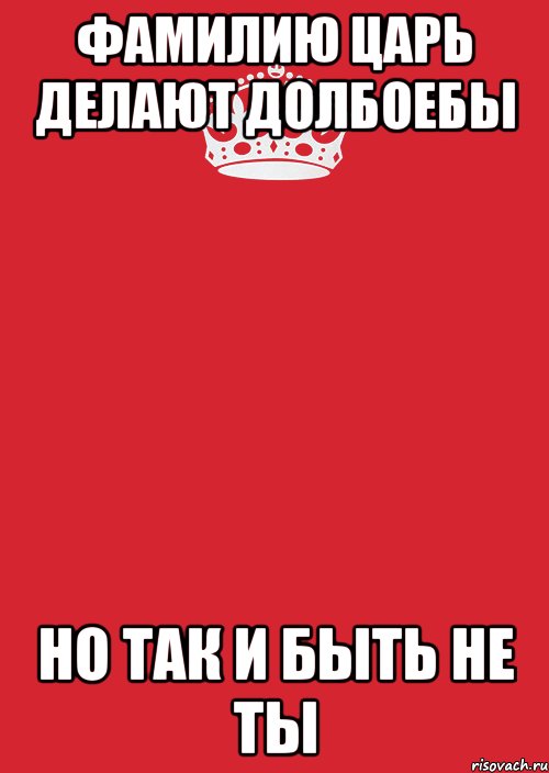 фамилию царь делают долбоебы но так и быть не ты