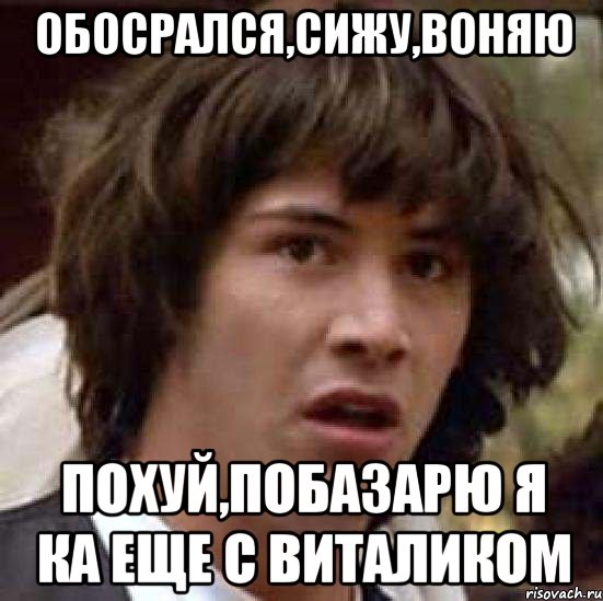 обосрался,сижу,воняю похуй,побазарю я ка еще с виталиком
