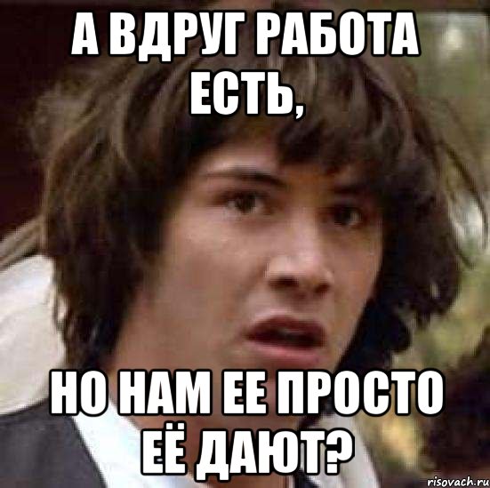 а вдруг работа есть, но нам ее просто её дают?