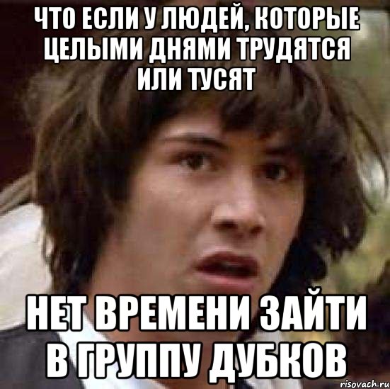 что если у людей, которые целыми днями трудятся или тусят нет времени зайти в группу дубков