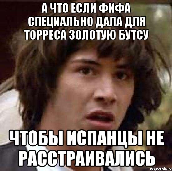 а что если фифа специально дала для торреса золотую бутсу чтобы испанцы не расстраивались
