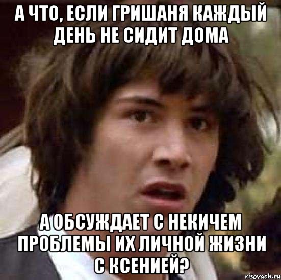 а что, если гришаня каждый день не сидит дома а обсуждает с некичем проблемы их личной жизни с ксенией?