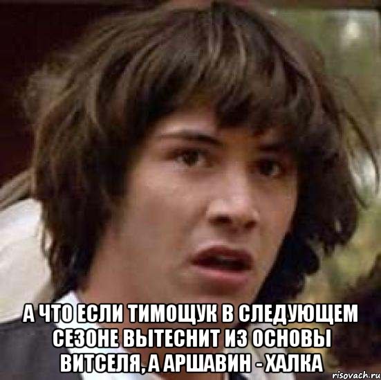 а что если тимощук в следующем сезоне вытеснит из основы витселя, а аршавин - халка