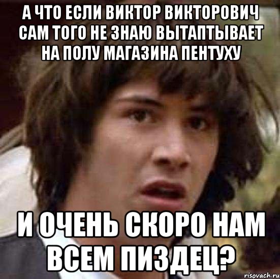 а что если виктор викторович сам того не знаю вытаптывает на полу магазина пентуху и очень скоро нам всем пиздец?